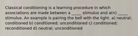 Classical conditioning is a learning procedure in which associations are made between a _____ stimulus and a(n) _____ stimulus. An example is pairing the bell with the light. a) neutral; conditioned b) conditioned; unconditioned c) conditioned; reconditioned d) neutral; unconditioned