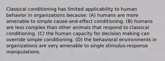 Classical conditioning has limited applicability to human behavior in organizations because: (A) ​humans are more amenable to simple cause-and-effect conditioning. (B) ​humans are less complex than other animals that respond to classical conditioning. (C) ​the human capacity for decision making can override simple conditioning. (D) ​the behavioral environments in organizations are very amenable to single stimulus-response manipulations.