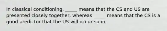 In <a href='https://www.questionai.com/knowledge/kI6awfNO2B-classical-conditioning' class='anchor-knowledge'>classical conditioning</a>, _____ means that the CS and US are presented closely together, whereas _____ means that the CS is a good predictor that the US will occur soon.