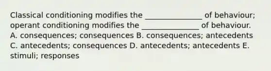 Classical conditioning modifies the _______________ of behaviour; operant conditioning modifies the _______________ of behaviour. A. consequences; consequences B. consequences; antecedents C. antecedents; consequences D. antecedents; antecedents E. stimuli; responses