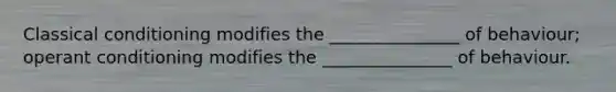 Classical conditioning modifies the _______________ of behaviour; operant conditioning modifies the _______________ of behaviour.