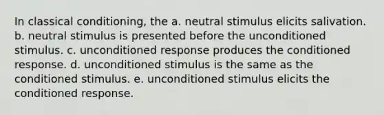 In classical conditioning, the a. neutral stimulus elicits salivation. b. neutral stimulus is presented before the unconditioned stimulus. c. unconditioned response produces the conditioned response. d. unconditioned stimulus is the same as the conditioned stimulus. e. unconditioned stimulus elicits the conditioned response.