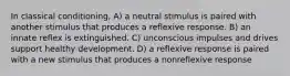 In classical conditioning, A) a neutral stimulus is paired with another stimulus that produces a reflexive response. B) an innate reflex is extinguished. C) unconscious impulses and drives support healthy development. D) a reflexive response is paired with a new stimulus that produces a nonreflexive response