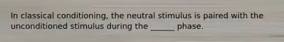 In classical conditioning, the neutral stimulus is paired with the unconditioned stimulus during the ______ phase.