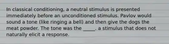 In <a href='https://www.questionai.com/knowledge/kI6awfNO2B-classical-conditioning' class='anchor-knowledge'>classical conditioning</a>, a neutral stimulus is presented immediately before an unconditioned stimulus. Pavlov would sound a tone (like ringing a bell) and then give the dogs the meat powder. The tone was the _____. a stimulus that does not naturally elicit a response.