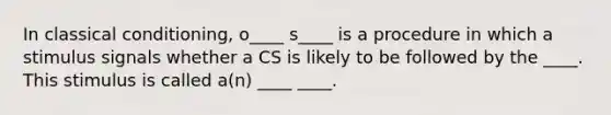 In classical conditioning, o____ s____ is a procedure in which a stimulus signals whether a CS is likely to be followed by the ____. This stimulus is called a(n) ____ ____.