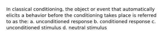 In classical conditioning, the object or event that automatically elicits a behavior before the conditioning takes place is referred to as the: a. unconditioned response b. conditioned response c. unconditioned stimulus d. neutral stimulus