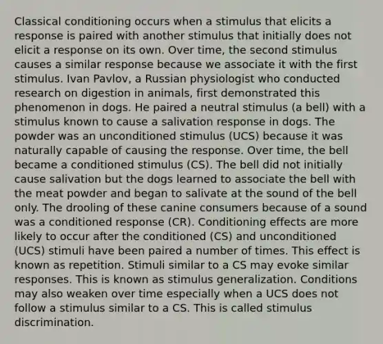 Classical conditioning occurs when a stimulus that elicits a response is paired with another stimulus that initially does not elicit a response on its own. Over time, the second stimulus causes a similar response because we associate it with the first stimulus. Ivan Pavlov, a Russian physiologist who conducted research on digestion in animals, first demonstrated this phenomenon in dogs. He paired a neutral stimulus (a bell) with a stimulus known to cause a salivation response in dogs. The powder was an unconditioned stimulus (UCS) because it was naturally capable of causing the response. Over time, the bell became a conditioned stimulus (CS). The bell did not initially cause salivation but the dogs learned to associate the bell with the meat powder and began to salivate at the sound of the bell only. The drooling of these canine consumers because of a sound was a conditioned response (CR). Conditioning effects are more likely to occur after the conditioned (CS) and unconditioned (UCS) stimuli have been paired a number of times. This effect is known as repetition. Stimuli similar to a CS may evoke similar responses. This is known as stimulus generalization. Conditions may also weaken over time especially when a UCS does not follow a stimulus similar to a CS. This is called stimulus discrimination.