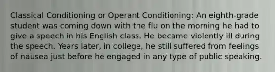 Classical Conditioning or Operant Conditioning: An eighth-grade student was coming down with the flu on the morning he had to give a speech in his English class. He became violently ill during the speech. Years later, in college, he still suffered from feelings of nausea just before he engaged in any type of public speaking.