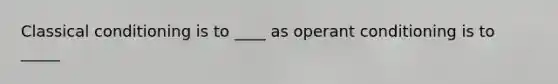 Classical conditioning is to ____ as operant conditioning is to _____