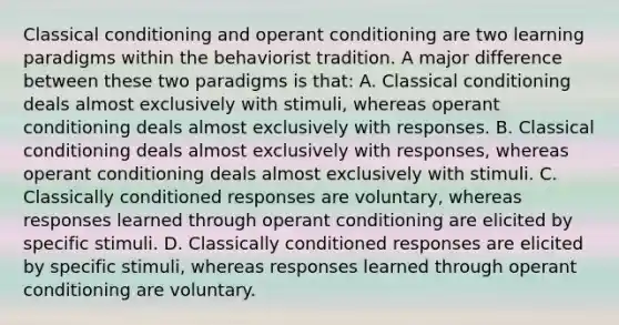 Classical conditioning and operant conditioning are two learning paradigms within the behaviorist tradition. A major difference between these two paradigms is that: A. Classical conditioning deals almost exclusively with stimuli, whereas operant conditioning deals almost exclusively with responses. B. Classical conditioning deals almost exclusively with responses, whereas operant conditioning deals almost exclusively with stimuli. C. Classically conditioned responses are voluntary, whereas responses learned through operant conditioning are elicited by specific stimuli. D. Classically conditioned responses are elicited by specific stimuli, whereas responses learned through operant conditioning are voluntary.