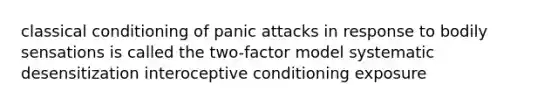 <a href='https://www.questionai.com/knowledge/kI6awfNO2B-classical-conditioning' class='anchor-knowledge'>classical conditioning</a> of panic attacks in response to bodily sensations is called the two-f<a href='https://www.questionai.com/knowledge/kaTiAhrkoQ-actor-model' class='anchor-knowledge'>actor model</a> systematic desensitization interoceptive conditioning exposure