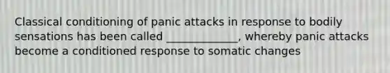 Classical conditioning of panic attacks in response to bodily sensations has been called _____________, whereby panic attacks become a conditioned response to somatic changes