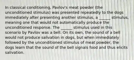 In <a href='https://www.questionai.com/knowledge/kI6awfNO2B-classical-conditioning' class='anchor-knowledge'>classical conditioning</a>, Pavlov's meat powder (the unconditioned stimulus) was presented repeatedly to the dogs immediately after presenting another stimulus, a ______ stimulus, meaning one that would not automatically produce the unconditioned response. The ______ stimulus used in this scenario by Pavlov was a bell. On its own, the sound of a bell would not produce salivation in dogs, but when immediately followed by the unconditioned stimulus of meat powder, the dogs learn that the sound of the bell signals food and thus elicits salivation.