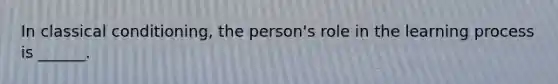 In classical conditioning, the person's role in the learning process is ______.