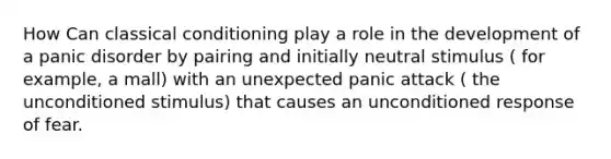 How Can classical conditioning play a role in the development of a panic disorder by pairing and initially neutral stimulus ( for example, a mall) with an unexpected panic attack ( the unconditioned stimulus) that causes an unconditioned response of fear.