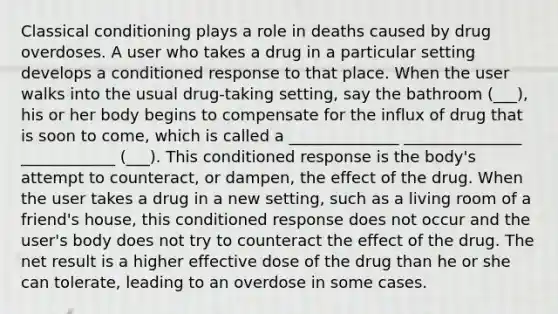 Classical conditioning plays a role in deaths caused by drug overdoses. A user who takes a drug in a particular setting develops a conditioned response to that place. When the user walks into the usual drug-taking setting, say the bathroom (___), his or her body begins to compensate for the influx of drug that is soon to come, which is called a ______________ _______________ ____________ (___). This conditioned response is the body's attempt to counteract, or dampen, the effect of the drug. When the user takes a drug in a new setting, such as a living room of a friend's house, this conditioned response does not occur and the user's body does not try to counteract the effect of the drug. The net result is a higher effective dose of the drug than he or she can tolerate, leading to an overdose in some cases.