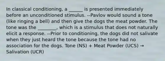 In classical conditioning, a ______ is presented immediately before an unconditioned stimulus. --Pavlov would sound a tone (like ringing a bell) and then give the dogs the meat powder. The tone was the ________, which is a stimulus that does not naturally elicit a response. --Prior to conditioning, the dogs did not salivate when they just heard the tone because the tone had no association for the dogs. Tone (NS) + Meat Powder (UCS) → Salivation (UCR)