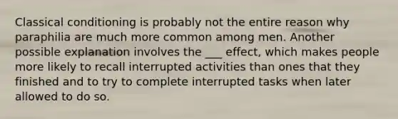 Classical conditioning is probably not the entire reason why paraphilia are much more common among men. Another possible explanation involves the ___ effect, which makes people more likely to recall interrupted activities than ones that they finished and to try to complete interrupted tasks when later allowed to do so.