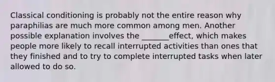 Classical conditioning is probably not the entire reason why paraphilias are much more common among men. Another possible explanation involves the _______effect, which makes people more likely to recall interrupted activities than ones that they finished and to try to complete interrupted tasks when later allowed to do so.