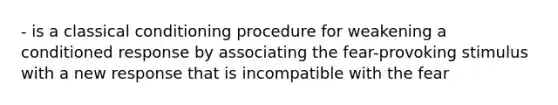 - is a classical conditioning procedure for weakening a conditioned response by associating the fear-provoking stimulus with a new response that is incompatible with the fear