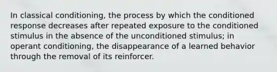 In classical conditioning, the process by which the conditioned response decreases after repeated exposure to the conditioned stimulus in the absence of the unconditioned stimulus; in operant conditioning, the disappearance of a learned behavior through the removal of its reinforcer.