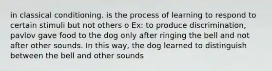 in classical conditioning. is the process of learning to respond to certain stimuli but not others o Ex: to produce discrimination, pavlov gave food to the dog only after ringing the bell and not after other sounds. In this way, the dog learned to distinguish between the bell and other sounds