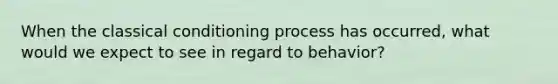 When the classical conditioning process has occurred, what would we expect to see in regard to behavior?