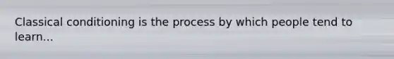 Classical conditioning is the process by which people tend to learn...