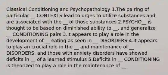 Classical Conditioning and Psychopathology 1.The pairing of particular __ CONTEXTS lead to urges to utilize substances and are associated with the __ of those substances 2.PSYCHO__ is thought to be based on diminished ability to __, and generalize __ CONDITIONING pairs 3.It appears to play a role in the development of __ eating as seen in __ DISORDERS 4.It appears to play an crucial role in the __ and maintenance of __ DISORDERS, and those with anxiety disorders have showed deficits in __ of a learned stimulus 5.Deficits in __ CONDITIONING is theorized to play a role in the maintenance of __