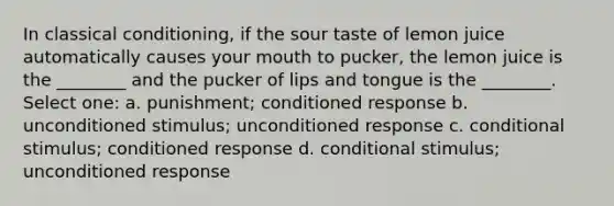 In <a href='https://www.questionai.com/knowledge/kI6awfNO2B-classical-conditioning' class='anchor-knowledge'>classical conditioning</a>, if the sour taste of lemon juice automatically causes your mouth to pucker, the lemon juice is the ________ and the pucker of lips and tongue is the ________. Select one: a. punishment; conditioned response b. unconditioned stimulus; unconditioned response c. conditional stimulus; conditioned response d. conditional stimulus; unconditioned response