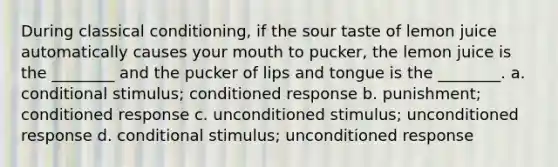 During <a href='https://www.questionai.com/knowledge/kI6awfNO2B-classical-conditioning' class='anchor-knowledge'>classical conditioning</a>, if the sour taste of lemon juice automatically causes your mouth to pucker, the lemon juice is the ________ and the pucker of lips and tongue is the ________. a. conditional stimulus; conditioned response b. punishment; conditioned response c. unconditioned stimulus; unconditioned response d. conditional stimulus; unconditioned response