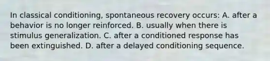 In classical conditioning, spontaneous recovery occurs: A. after a behavior is no longer reinforced. B. usually when there is stimulus generalization. C. after a conditioned response has been extinguished. D. after a delayed conditioning sequence.