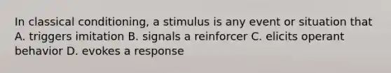 In classical conditioning, a stimulus is any event or situation that A. triggers imitation B. signals a reinforcer C. elicits operant behavior D. evokes a response