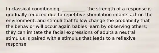 In classical conditioning, __________. the strength of a response is gradually reduced due to repetitive stimulation infants act on the environment, and stimuli that follow change the probability that the behavior will occur again babies learn by observing others; they can imitate the facial expressions of adults a neutral stimulus is paired with a stimulus that leads to a reflexive response