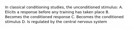 In classical conditioning studies, the unconditioned stimulus: A. Elicits a response before any training has taken place B. Becomes the conditioned response C. Becomes the conditioned stimulus D. Is regulated by the central nervous system