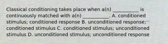 Classical conditioning takes place when a(n) ___________ is continuously matched with a(n) ___________. A. conditioned stimulus; conditioned response B. unconditioned response; conditioned stimulus C. conditioned stimulus; unconditioned stimulus D. unconditioned stimulus; unconditioned response