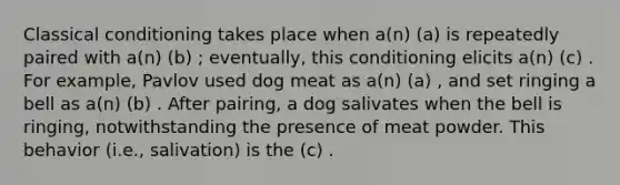 Classical conditioning takes place when a(n) (a) is repeatedly paired with a(n) (b) ; eventually, this conditioning elicits a(n) (c) . For example, Pavlov used dog meat as a(n) (a) , and set ringing a bell as a(n) (b) . After pairing, a dog salivates when the bell is ringing, notwithstanding the presence of meat powder. This behavior (i.e., salivation) is the (c) .