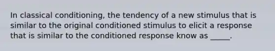 In classical conditioning, the tendency of a new stimulus that is similar to the original conditioned stimulus to elicit a response that is similar to the conditioned response know as _____.