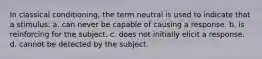 In classical conditioning, the term neutral is used to indicate that a stimulus: a. can never be capable of causing a response. b. is reinforcing for the subject. c. does not initially elicit a response. d. cannot be detected by the subject.