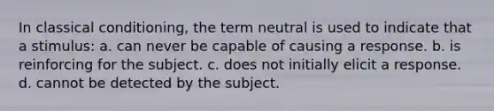 In classical conditioning, the term neutral is used to indicate that a stimulus: a. can never be capable of causing a response. b. is reinforcing for the subject. c. does not initially elicit a response. d. cannot be detected by the subject.