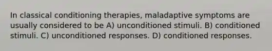 In classical conditioning therapies, maladaptive symptoms are usually considered to be A) unconditioned stimuli. B) conditioned stimuli. C) unconditioned responses. D) conditioned responses.