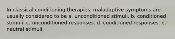 In classical conditioning therapies, maladaptive symptoms are usually considered to be a. unconditioned stimuli. b. conditioned stimuli. c. unconditioned responses. d. conditioned responses. e. neutral stimuli.