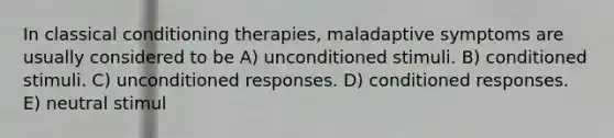 In classical conditioning therapies, maladaptive symptoms are usually considered to be A) unconditioned stimuli. B) conditioned stimuli. C) unconditioned responses. D) conditioned responses. E) neutral stimul