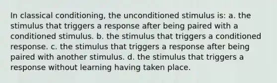 In classical conditioning, the unconditioned stimulus is: a. the stimulus that triggers a response after being paired with a conditioned stimulus. b. the stimulus that triggers a conditioned response. c. the stimulus that triggers a response after being paired with another stimulus. d. the stimulus that triggers a response without learning having taken place.