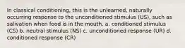 In classical conditioning, this is the unlearned, naturally occurring response to the unconditioned stimulus (US), such as salivation when food is in the mouth. a. conditioned stimulus (CS) b. neutral stimulus (NS) c. unconditioned response (UR) d. conditioned response (CR)