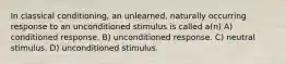 In classical conditioning, an unlearned, naturally occurring response to an unconditioned stimulus is called a(n) A) conditioned response. B) unconditioned response. C) neutral stimulus. D) unconditioned stimulus.