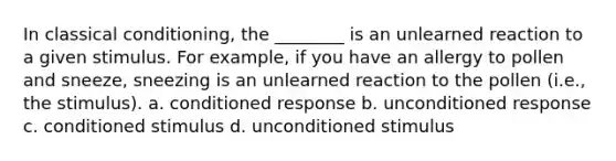 In classical conditioning, the ________ is an unlearned reaction to a given stimulus. For example, if you have an allergy to pollen and sneeze, sneezing is an unlearned reaction to the pollen (i.e., the stimulus). a. conditioned response b. unconditioned response c. conditioned stimulus d. unconditioned stimulus