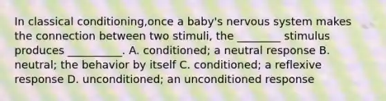 In classical conditioning,once a baby's nervous system makes the connection between two stimuli, the ________ stimulus produces __________. A. conditioned; a neutral response B. neutral; the behavior by itself C. conditioned; a reflexive response D. unconditioned; an unconditioned response