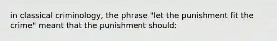 in classical criminology, the phrase "let the punishment fit the crime" meant that the punishment should: